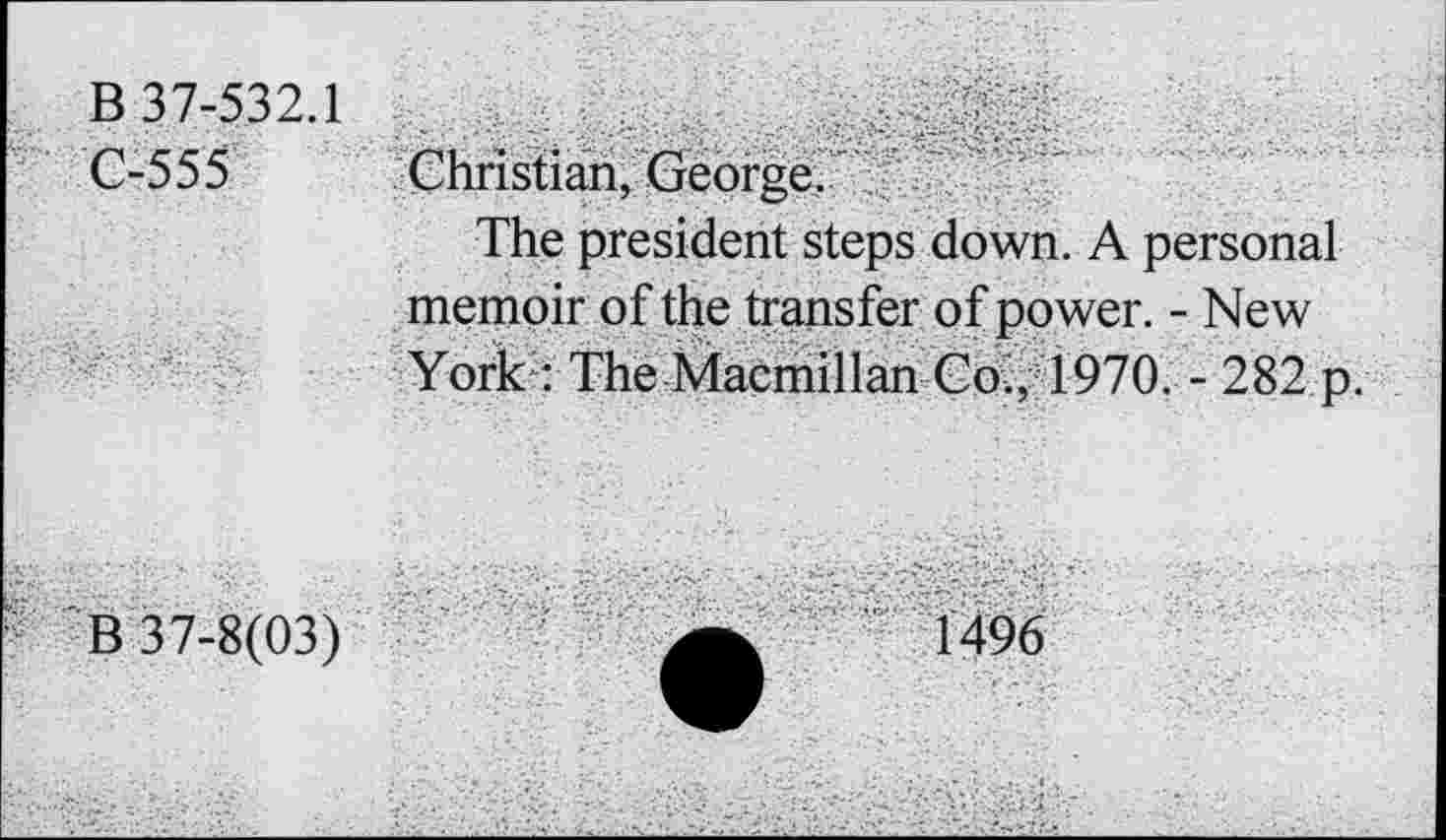 ﻿В 37-532.1 С-555	Christian, George. The president steps down. A personal memoir of the transfer of power. - New York : The Macmillan Co., 1970. - 282 p.
В 37-8(03)	a	1496